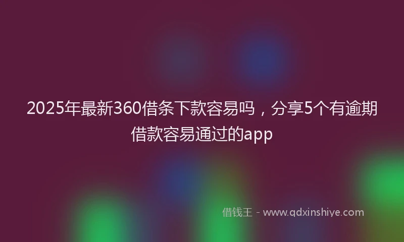 2025年最新360借条下款容易吗，分享5个有逾期借款容易通过的app