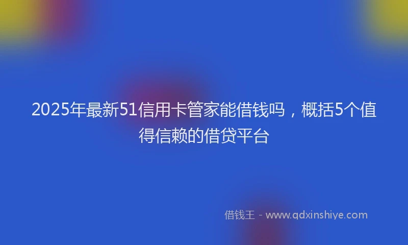 2025年最新51信用卡管家能借钱吗，概括5个值得信赖的借贷平台