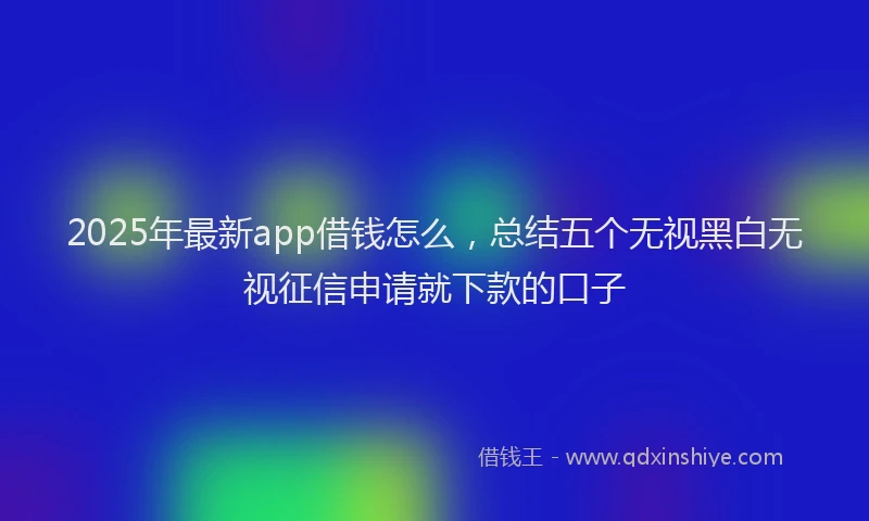 2025年最新app借钱怎么，总结五个无视黑白无视征信申请就下款的口子
