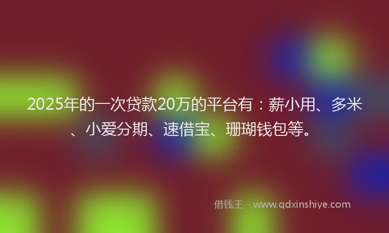 2025年的一次贷款20万的平台有：薪小用、多米、小爱分期、速借宝、珊瑚钱包等。