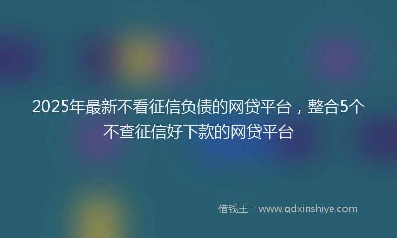 2025年最新不看征信负债的网贷平台，整合5个不查征信好下款的网贷平台
