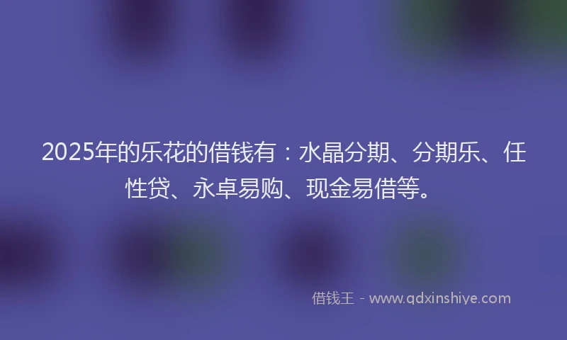 2025年的乐花的借钱有：水晶分期、分期乐、任性贷、永卓易购、现金易借等。