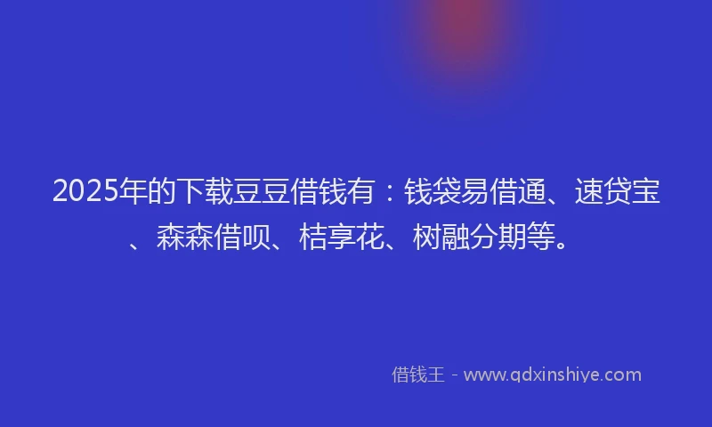 2025年的下载豆豆借钱有：钱袋易借通、速贷宝、森森借呗、桔享花、树融分期等。