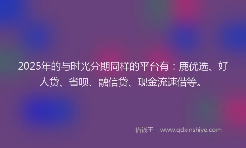 2025年的与时光分期同样的平台有：鹿优选、好人贷、省呗、融信贷、现金流速借等。