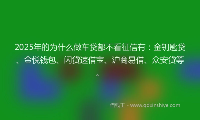 2025年的为什么做车贷都不看征信有：金钥匙贷、金悦钱包、闪贷速借宝、沪商易借、众安贷等。