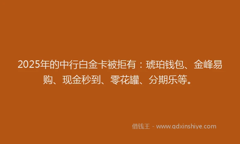 2025年的中行白金卡被拒有：琥珀钱包、金峰易购、现金秒到、零花罐、分期乐等。