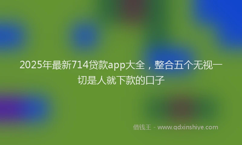 2025年最新714贷款app大全，整合五个无视一切是人就下款的口子