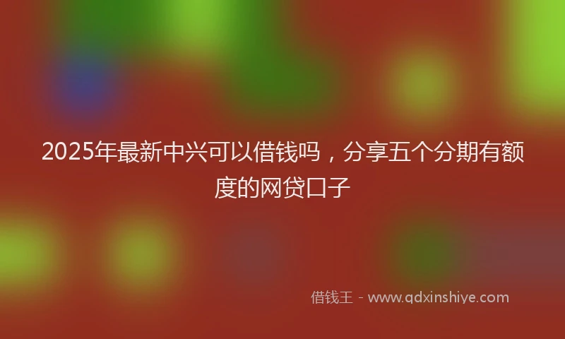 2025年最新中兴可以借钱吗，分享五个分期有额度的网贷口子