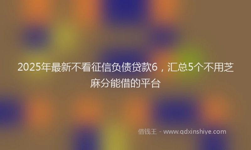 2025年最新不看征信负债贷款6，汇总5个不用芝麻分能借的平台