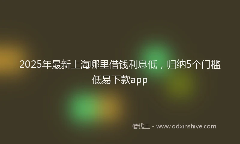 2025年最新上海哪里借钱利息低，归纳5个门槛低易下款app