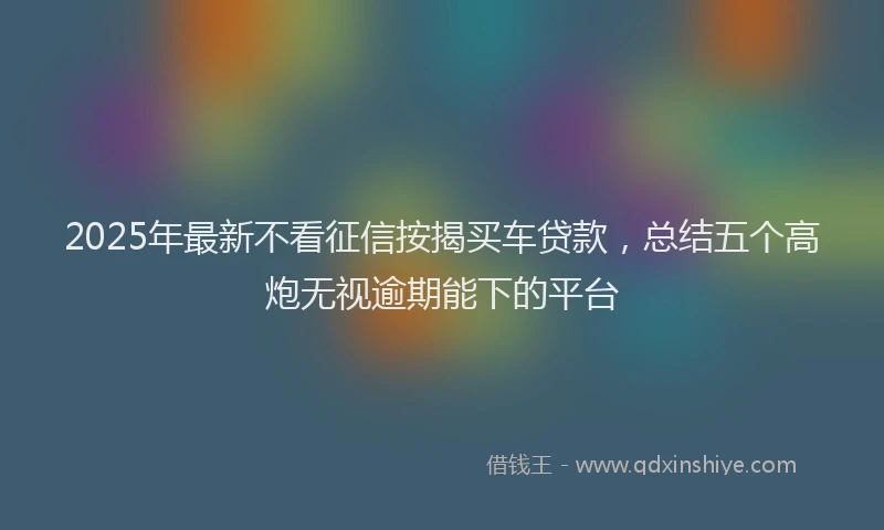 2025年最新不看征信按揭买车贷款，总结五个高炮无视逾期能下的平台