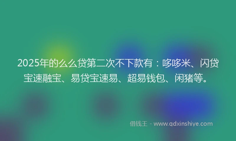 2025年的么么贷第二次不下款有：哆哆米、闪贷宝速融宝、易贷宝速易、超易钱包、闲猪等。