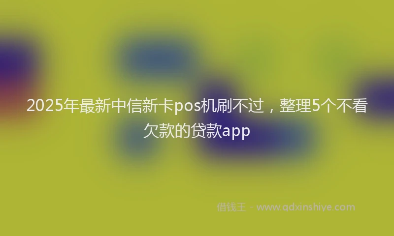 2025年最新中信新卡pos机刷不过，整理5个不看欠款的贷款app