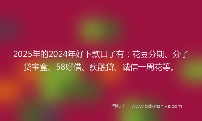 2025年的2024年好下款口子有：花豆分期、分子贷宝盒、58好借、疾融贷、诚信一周花等。
