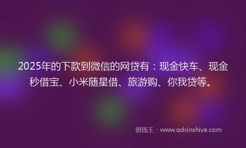 2025年的下款到微信的网贷有：现金快车、现金秒借宝、小米随星借、旅游购、你我贷等。