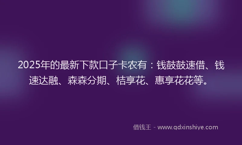 2025年的最新下款口子卡农有：钱鼓鼓速借、钱速达融、森森分期、桔享花、惠享花花等。
