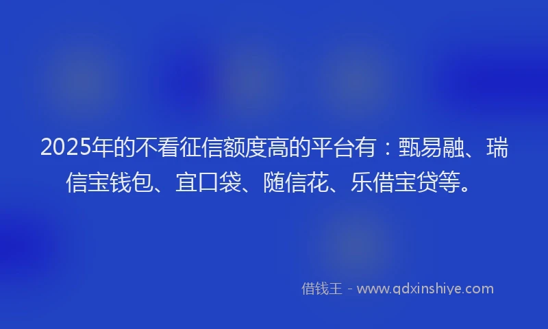 2025年的不看征信额度高的平台有：甄易融、瑞信宝钱包、宜口袋、随信花、乐借宝贷等。