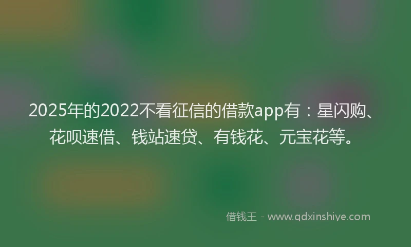 2025年的2022不看征信的借款app有：星闪购、花呗速借、钱站速贷、有钱花、元宝花等。