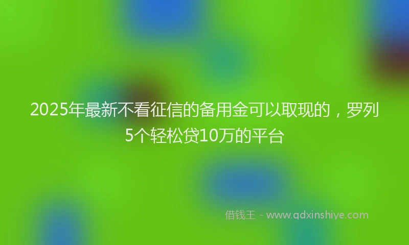 2025年最新不看征信的备用金可以取现的，罗列5个轻松贷10万的平台