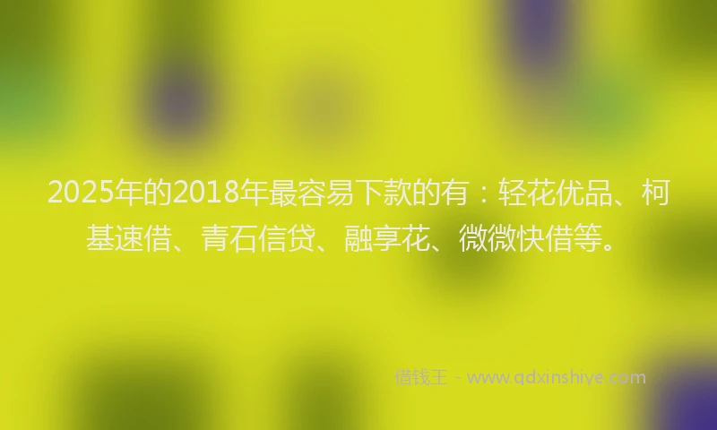 2025年的2018年最容易下款的有：轻花优品、柯基速借、青石信贷、融享花、微微快借等。