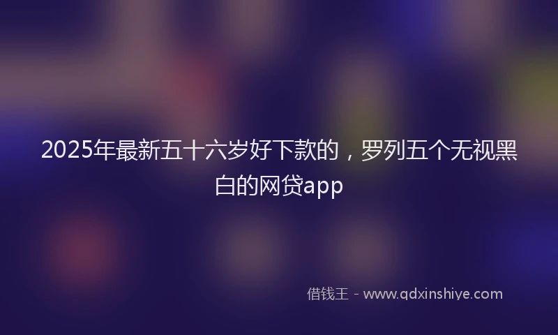 2025年最新五十六岁好下款的，罗列五个无视黑白的网贷app