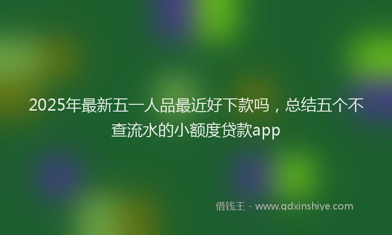 2025年最新五一人品最近好下款吗，总结五个不查流水的小额度贷款app