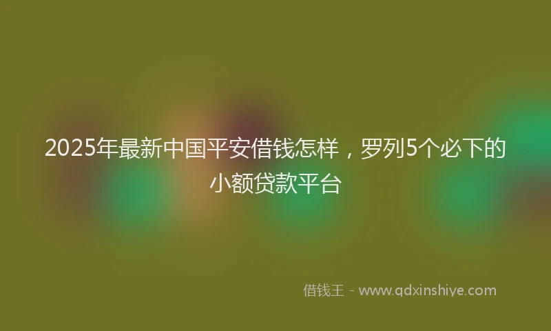 2025年最新中国平安借钱怎样，罗列5个必下的小额贷款平台
