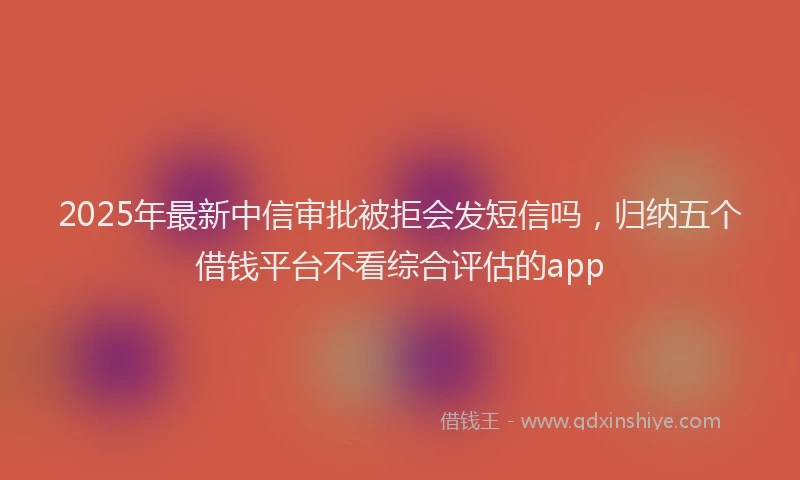 2025年最新中信审批被拒会发短信吗，归纳五个借钱平台不看综合评估的app