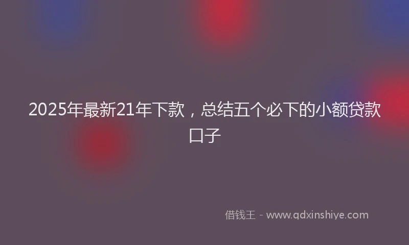 2025年最新21年下款，总结五个必下的小额贷款口子