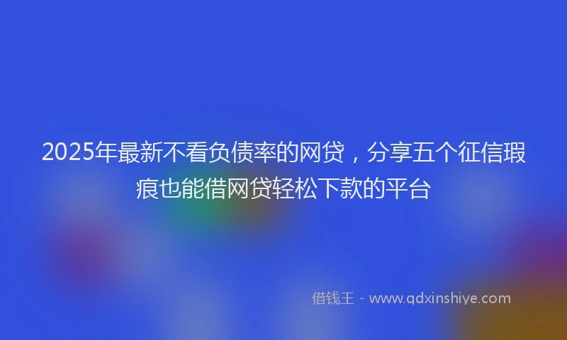 2025年最新不看负债率的网贷，分享五个征信瑕疵也能借网贷轻松下款的平台