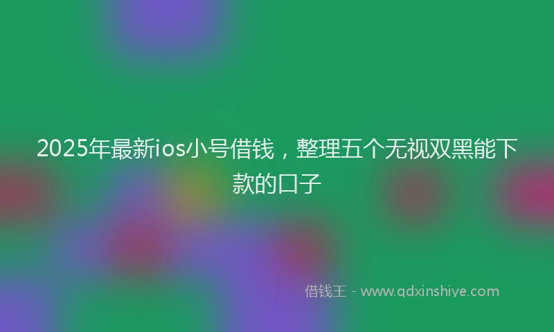 2025年最新ios小号借钱，整理五个无视双黑能下款的口子