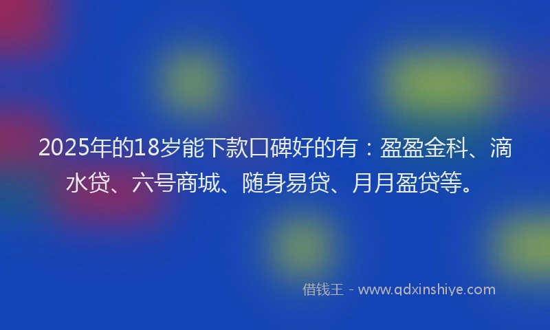 2025年的18岁能下款口碑好的有：盈盈金科、滴水贷、六号商城、随身易贷、月月盈贷等。