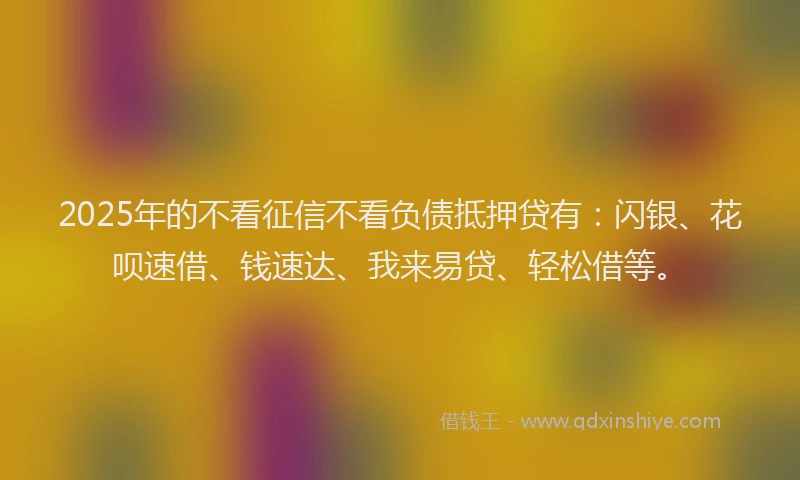 2025年的不看征信不看负债抵押贷有：闪银、花呗速借、钱速达、我来易贷、轻松借等。