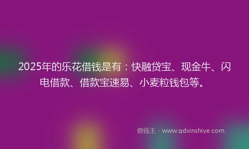 2025年的乐花借钱是有：快融贷宝、现金牛、闪电借款、借款宝速易、小麦粒钱包等。