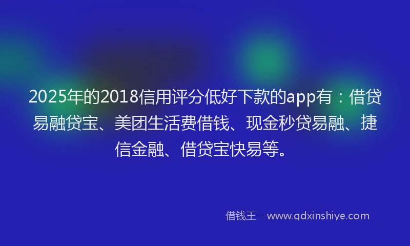 2025年的2018信用评分低好下款的app有：借贷易融贷宝、美团生活费借钱、现金秒贷易融、捷信金融、借贷宝快易等。