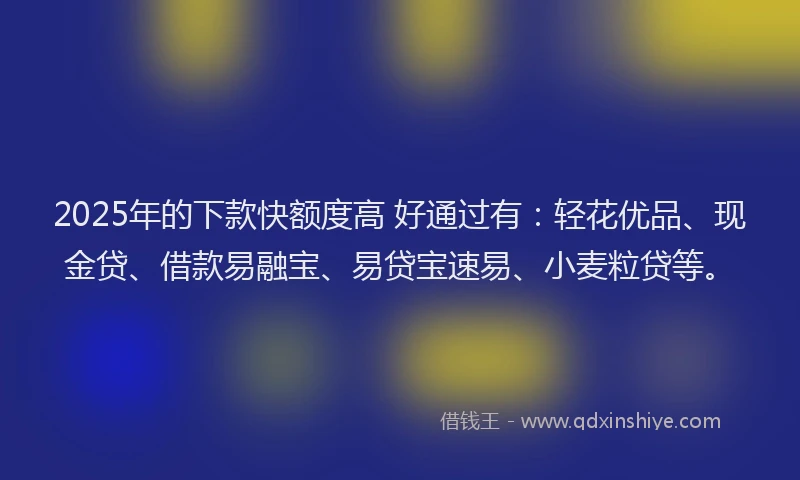 2025年的下款快额度高 好通过有：轻花优品、现金贷、借款易融宝、易贷宝速易、小麦粒贷等。