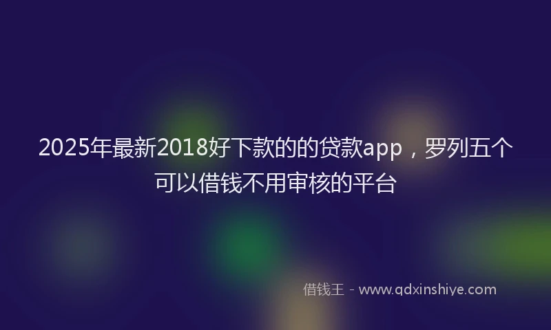 2025年最新2018好下款的的贷款app，罗列五个可以借钱不用审核的平台