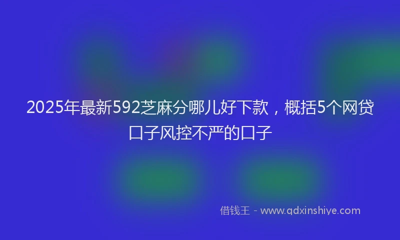 2025年最新592芝麻分哪儿好下款，概括5个网贷口子风控不严的口子