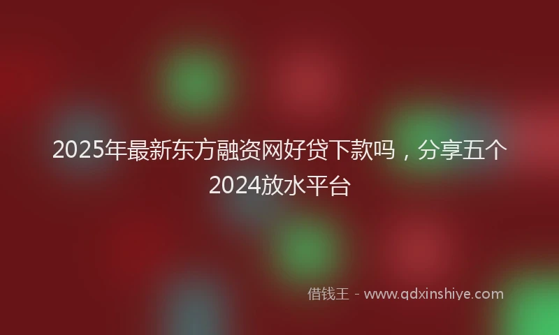 2025年最新东方融资网好贷下款吗，分享五个2024放水平台