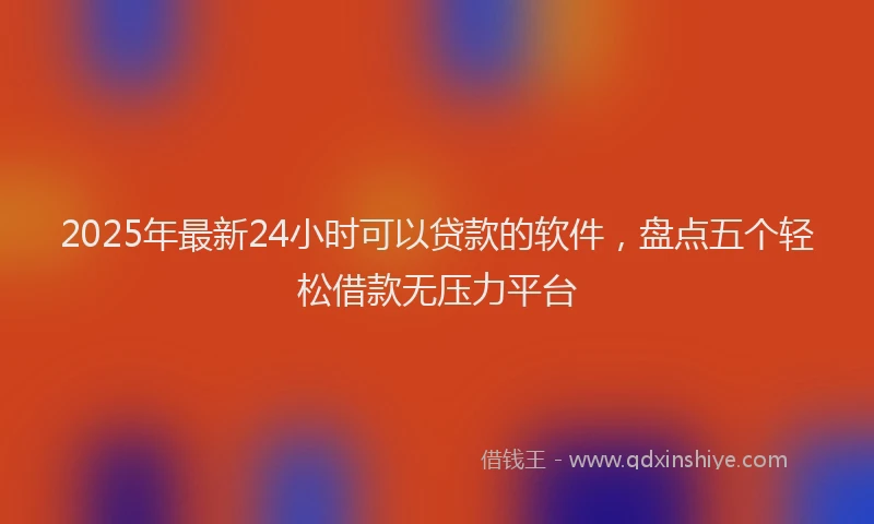 2025年最新24小时可以贷款的软件，盘点五个轻松借款无压力平台
