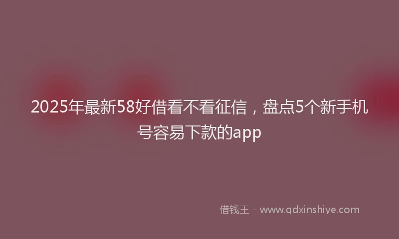 2025年最新58好借看不看征信，盘点5个新手机号容易下款的app