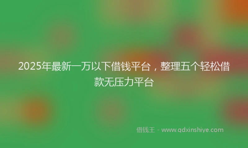 2025年最新一万以下借钱平台，整理五个轻松借款无压力平台