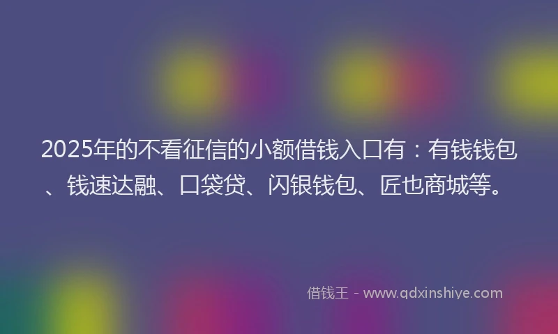 2025年的不看征信的小额借钱入口有：有钱钱包、钱速达融、口袋贷、闪银钱包、匠也商城等。