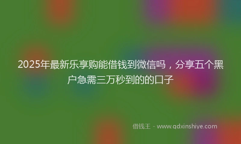 2025年最新乐享购能借钱到微信吗，分享五个黑户急需三万秒到的的口子
