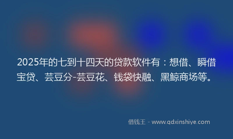 2025年的七到十四天的贷款软件有：想借、瞬借宝贷、芸豆分-芸豆花、钱袋快融、黑鲸商场等。