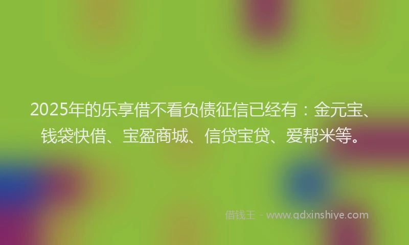 2025年的乐享借不看负债征信已经有：金元宝、钱袋快借、宝盈商城、信贷宝贷、爱帮米等。