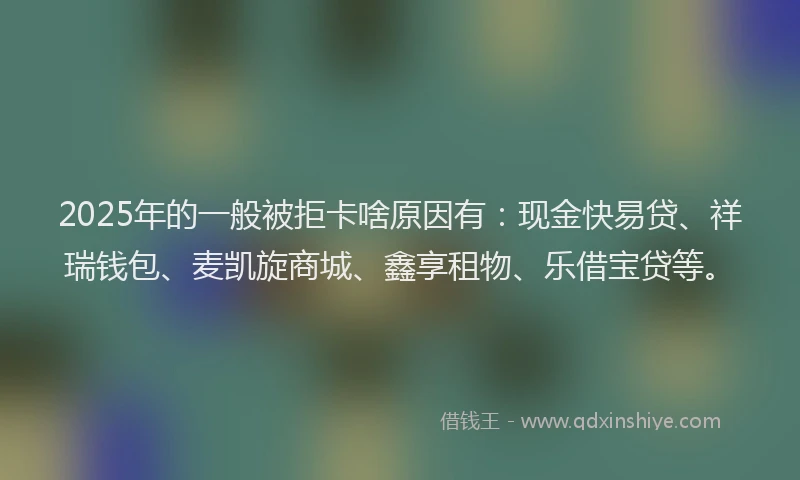 2025年的一般被拒卡啥原因有：现金快易贷、祥瑞钱包、麦凯旋商城、鑫享租物、乐借宝贷等。