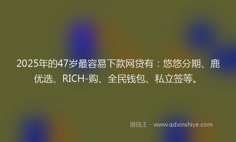 2025年的47岁最容易下款网贷有：悠悠分期、鹿优选、RICH-购、全民钱包、私立签等。