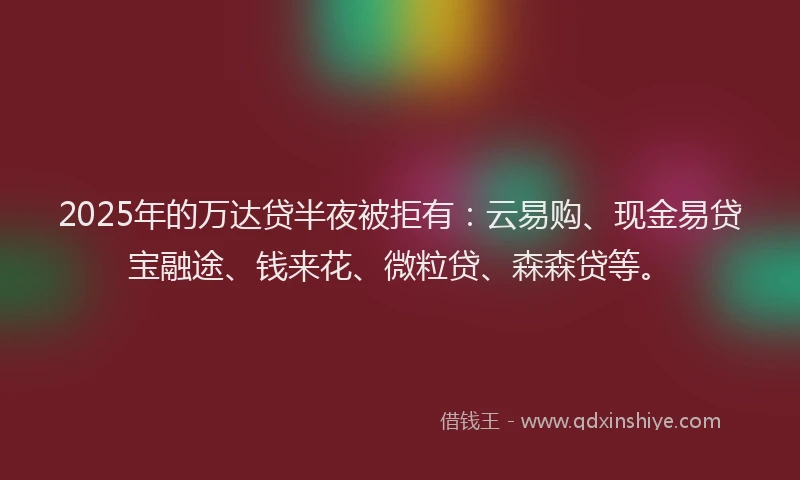 2025年的万达贷半夜被拒有：云易购、现金易贷宝融途、钱来花、微粒贷、森森贷等。