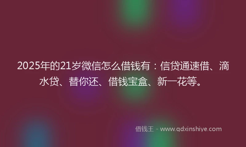 2025年的21岁微信怎么借钱有：信贷通速借、滴水贷、替你还、借钱宝盒、新一花等。